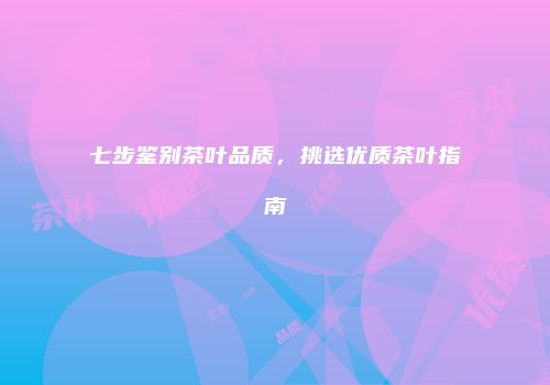 七步鉴别茶叶品质，挑选优质茶叶指南