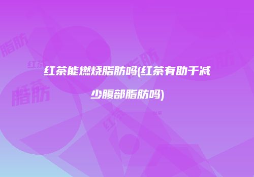 红茶能燃烧脂肪吗(红茶有助于减少腹部脂肪吗)