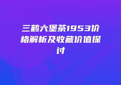 三鹤六堡茶1953价格解析及收藏价值探讨