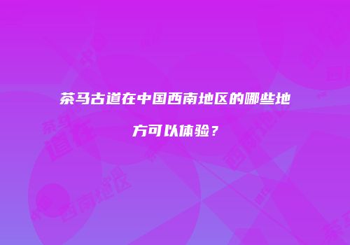 茶马古道在中国西南地区的哪些地方可以体验？