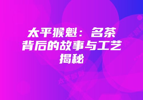太平猴魁：名茶背后的故事与工艺揭秘