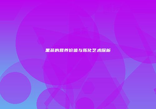 黑茶的营养价值与陈化艺术探析