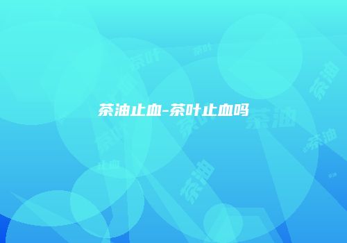 茶油止血-茶叶止血吗