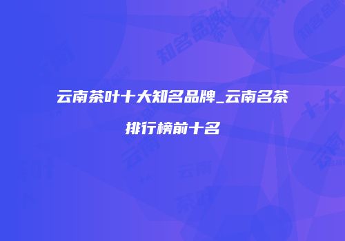 云南茶叶十大知名品牌_云南名茶排行榜前十名