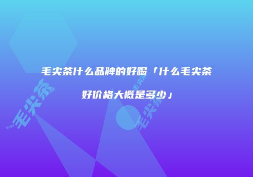 毛尖茶什么品牌的好喝「什么毛尖茶好价格大概是多少」