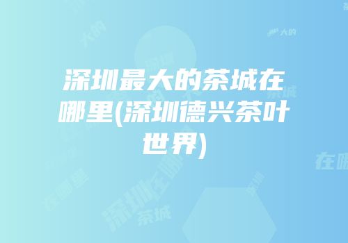 深圳最大的茶城在哪里(深圳德兴茶叶世界)