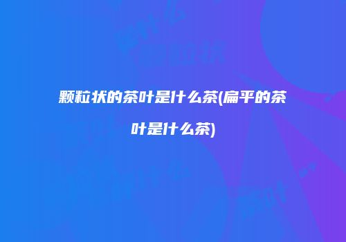 颗粒状的茶叶是什么茶(扁平的茶叶是什么茶)