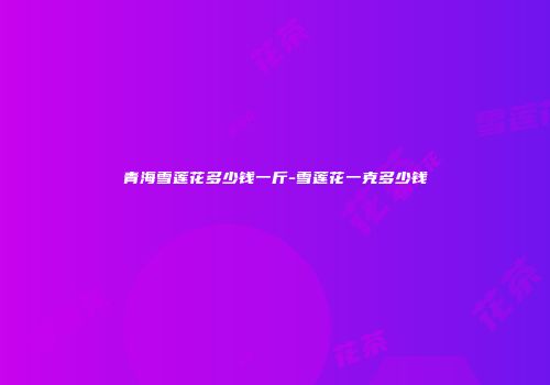 青海雪莲花多少钱一斤-雪莲花一克多少钱