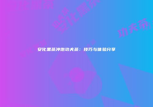安化黑茶冲泡功夫茶：技巧与体验分享