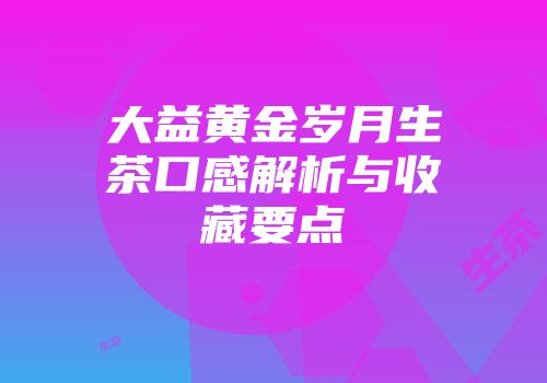大益黄金岁月生茶口感解析与收藏要点