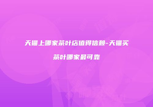 天猫上哪家茶叶店值得信赖-天猫买茶叶哪家最可靠