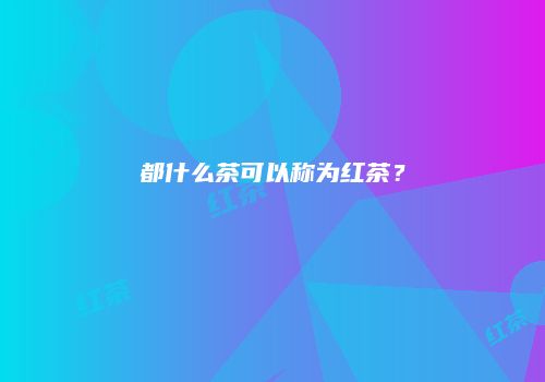 都什么茶可以称为红茶？