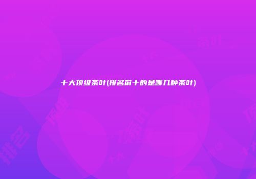 十大顶级茶叶(排名前十的是哪几种茶叶)