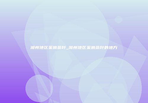 湖州地区采摘茶叶_湖州地区采摘茶叶的地方