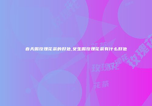 春天喝玫瑰花茶的好处,女生喝玫瑰花茶有什么好处