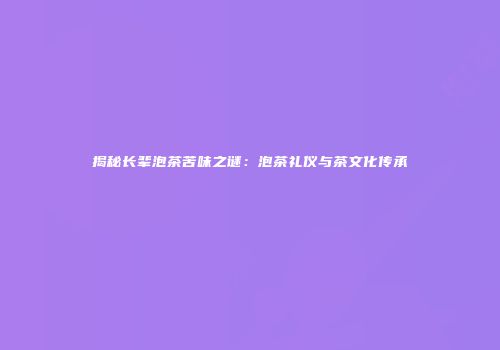 揭秘长辈泡茶苦味之谜：泡茶礼仪与茶文化传承