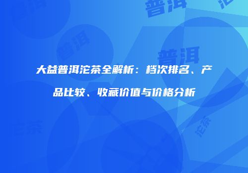 大益普洱沱茶全解析：档次排名、产品比较、收藏价值与价格分析