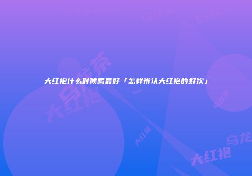 大红袍什么时候喝最好「怎样辨认大红袍的好次」