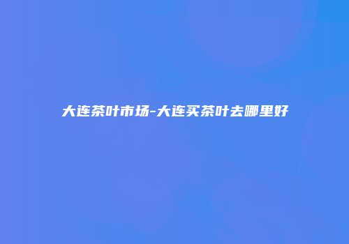 大连茶叶市场-大连买茶叶去哪里好