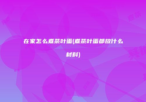 在家怎么煮茶叶蛋(煮茶叶蛋都放什么材料)