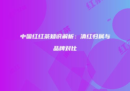 中国红红茶知识解析：滇红归属与品牌对比