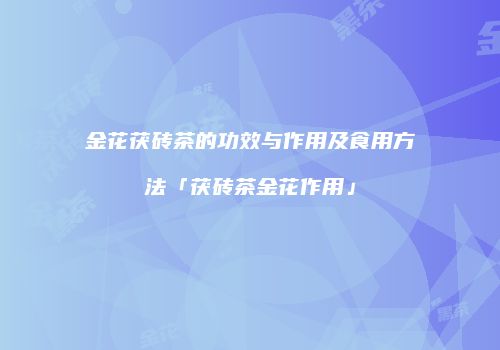 金花茯砖茶的功效与作用及食用方法「茯砖茶金花作用」