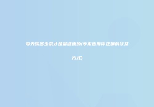 每天喝多少茶才是最健康的(专家告诉你正确的饮茶方式)