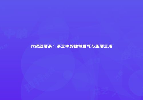 六根器话茶：茶艺中的独特香气与生活艺术