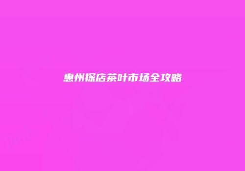 惠州探店茶叶市场全攻略