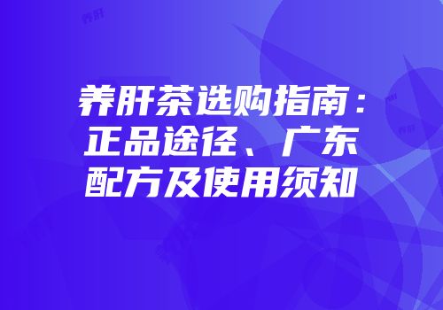 养肝茶选购指南：正品途径、广东配方及使用须知