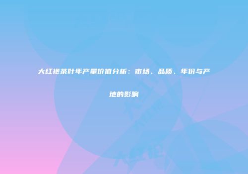 大红袍茶叶年产量价值分析：市场、品质、年份与产地的影响