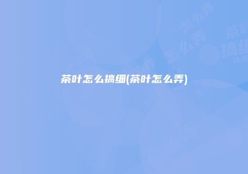 茶叶怎么搞细(茶叶怎么弄)