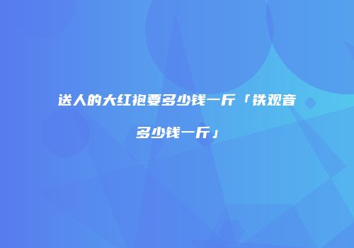 送人的大红袍要多少钱一斤「铁观音多少钱一斤」