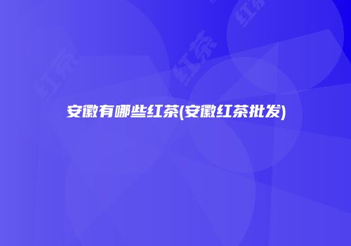 安徽有哪些红茶(安徽红茶批发)