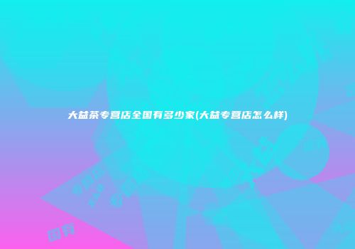 大益茶专营店全国有多少家(大益专营店怎么样)
