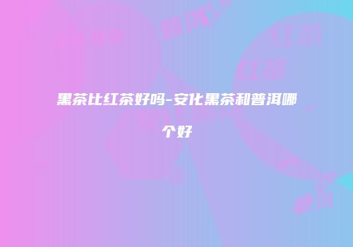 黑茶比红茶好吗-安化黑茶和普洱哪个好