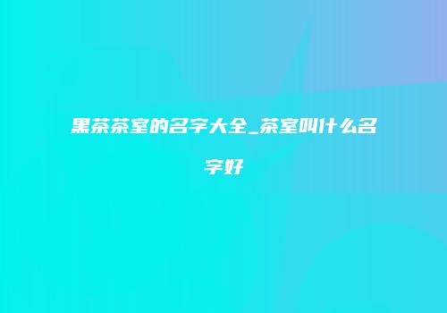 黑茶茶室的名字大全_茶室叫什么名字好
