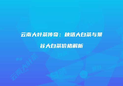 云南大叶茶传奇：秧塔大白茶与景谷大白茶价格解析