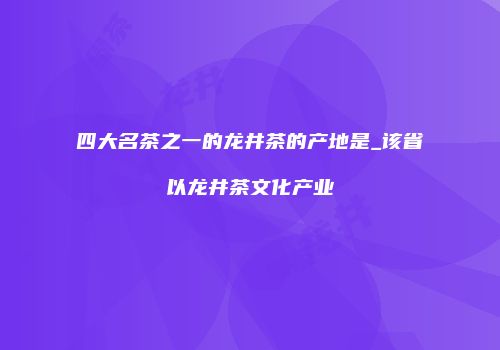 四大名茶之一的龙井茶的产地是_该省以龙井茶文化产业
