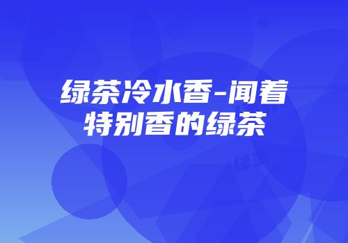 绿茶冷水香-闻着特别香的绿茶