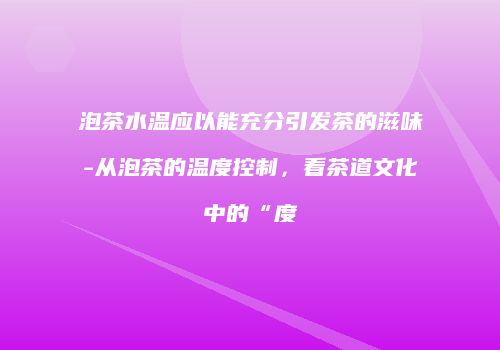 泡茶水温应以能充分引发茶的滋味-从泡茶的温度控制，看茶道文化中的“度