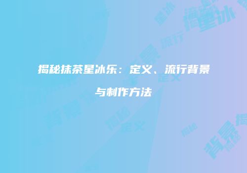 揭秘抹茶星冰乐：定义、流行背景与制作方法