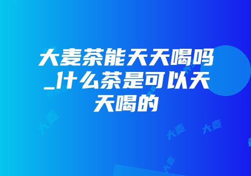 大麦茶能天天喝吗_什么茶是可以天天喝的