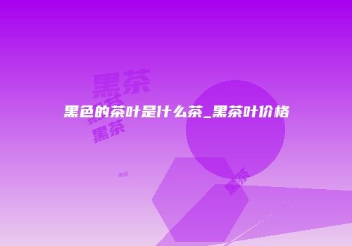 黑色的茶叶是什么茶_黑茶叶价格