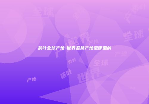 茶叶全球产地-世界名茶产地是哪里的