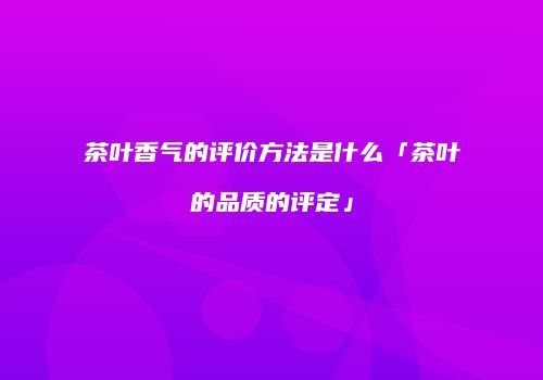 茶叶香气的评价方法是什么「茶叶的品质的评定」