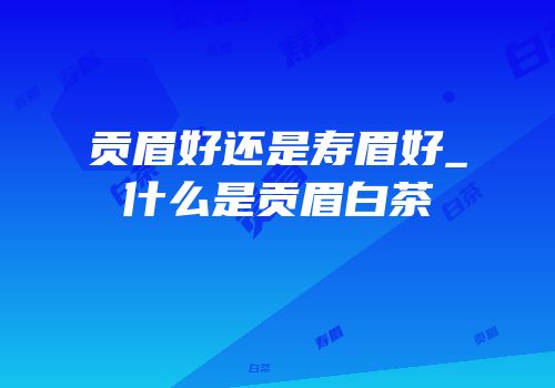 贡眉好还是寿眉好_什么是贡眉白茶