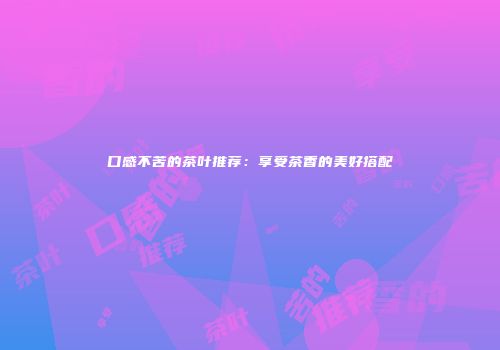 口感不苦的茶叶推荐：享受茶香的美好搭配