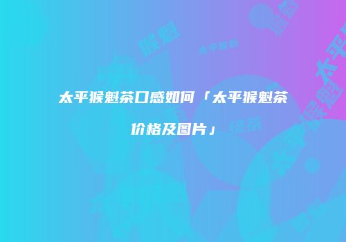 太平猴魁茶口感如何「太平猴魁茶价格及图片」