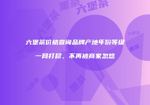 六堡茶价格查询品牌产地年份等级一网打尽，不再被商家忽悠